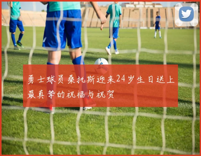 勇士球员桑托斯迎来24岁生日送上最真挚的祝福与祝贺