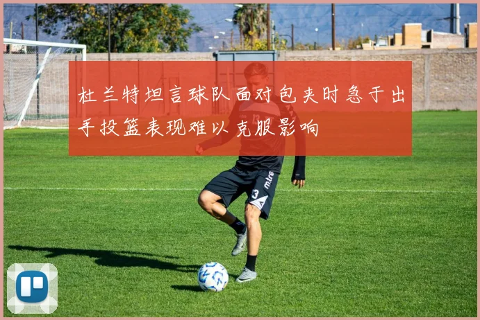 杜兰特坦言球队面对包夹时急于出手投篮表现难以克服影响