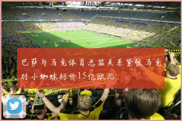 巴萨与马竞体育总监关系紧张马竞对小蜘蛛标价15亿欧元