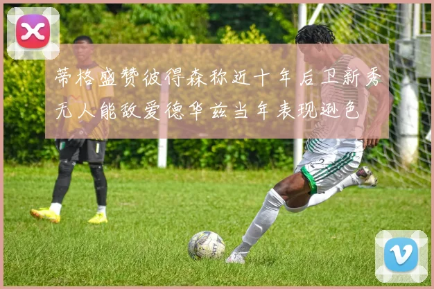 蒂格盛赞彼得森称近十年后卫新秀无人能敌爱德华兹当年表现逊色