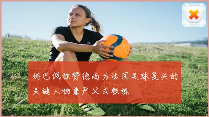 姆巴佩称赞德尚为法国足球复兴的关键人物兼严父式教练