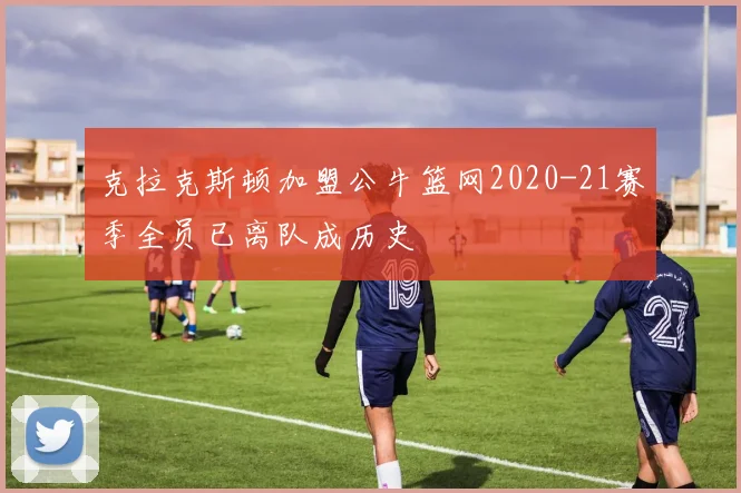 克拉克斯顿加盟公牛篮网2020-21赛季全员已离队成历史