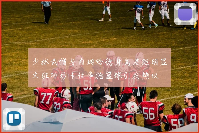 少林武僧与内姆哈德身高差距明显文班巧妙卡位争抢篮球引发热议
