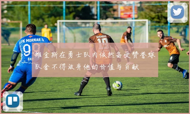 维金斯在勇士队内依然备受赞誉球队舍不得放弃他的价值与贡献