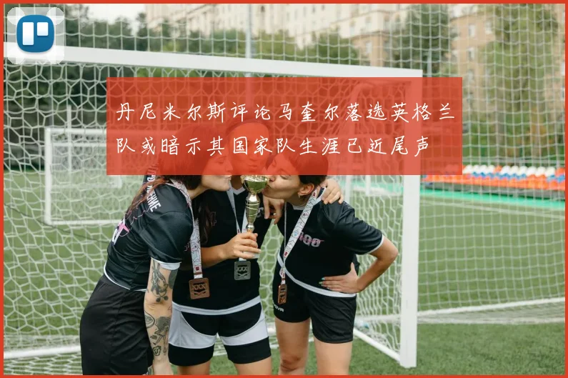 丹尼米尔斯评论马奎尔落选英格兰队或暗示其国家队生涯已近尾声