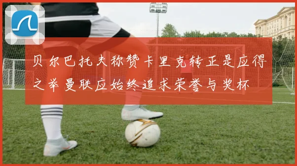 贝尔巴托夫称赞卡里克转正是应得之举曼联应始终追求荣誉与奖杯