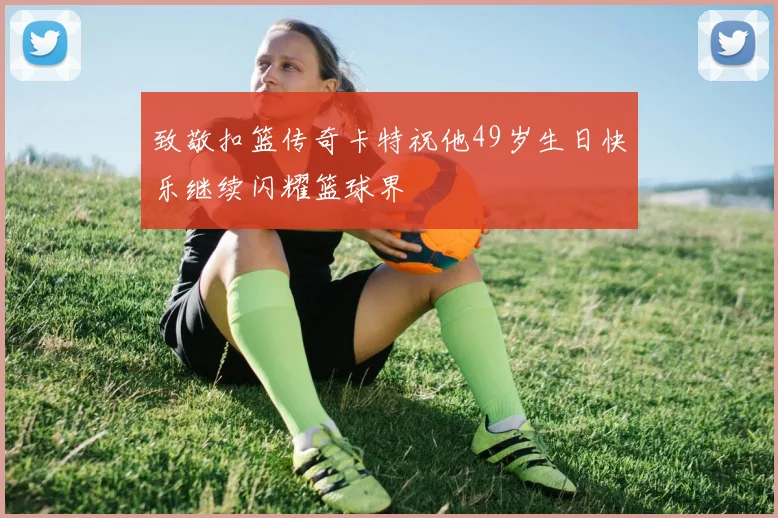 致敬扣篮传奇卡特祝他49岁生日快乐继续闪耀篮球界