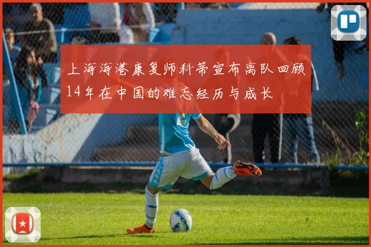 上海海港康复师科蒂宣布离队回顾14年在中国的难忘经历与成长