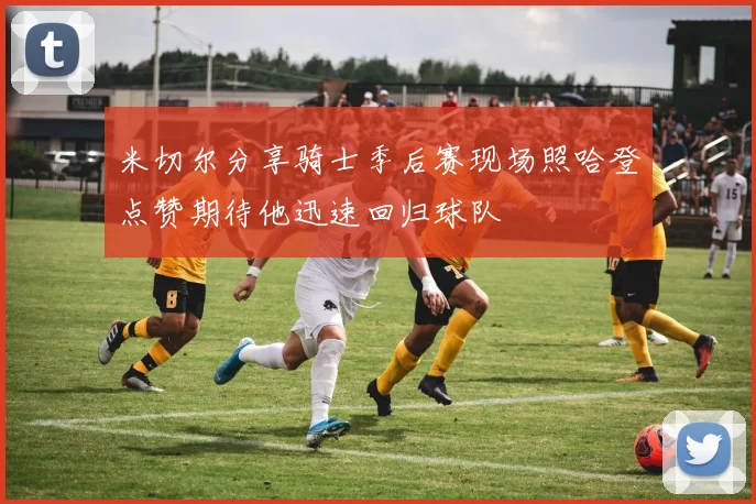 米切尔分享骑士季后赛现场照哈登点赞期待他迅速回归球队