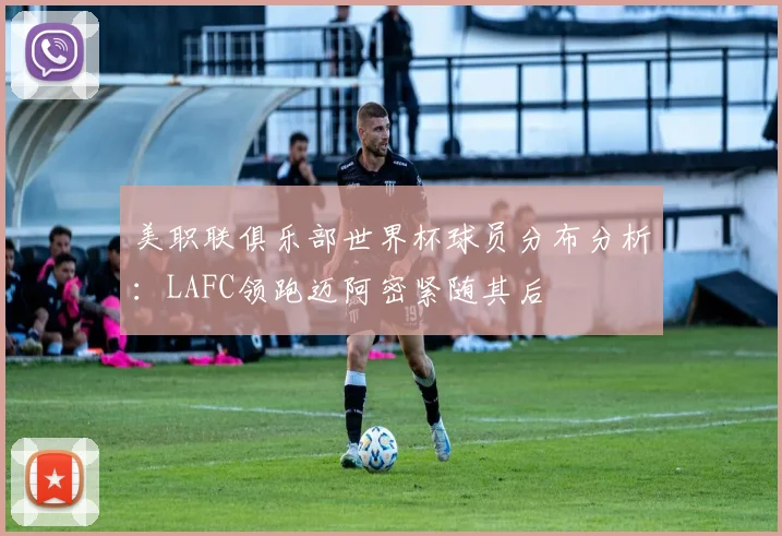 美职联俱乐部世界杯球员分布分析：LAFC领跑迈阿密紧随其后
