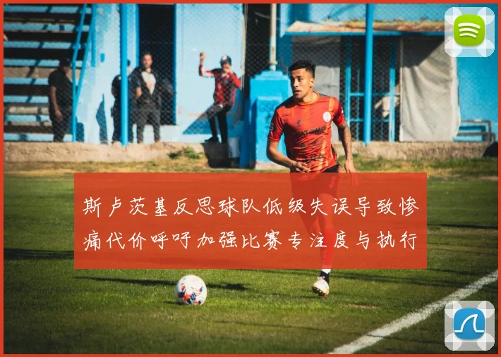 斯卢茨基反思球队低级失误导致惨痛代价呼吁加强比赛专注度与执行力