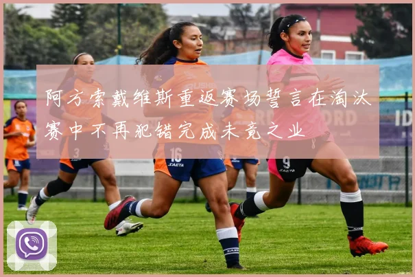 阿方索戴维斯重返赛场誓言在淘汰赛中不再犯错完成未竟之业