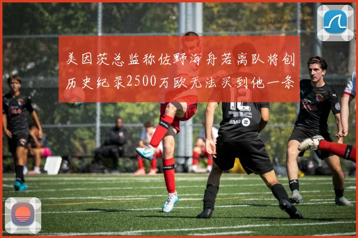 美因茨总监称佐野海舟若离队将创历史纪录2500万欧无法买到他一条腿