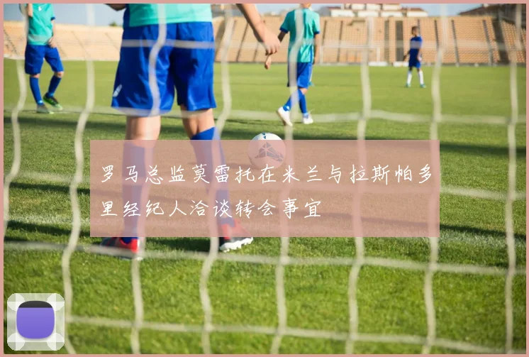 罗马总监莫雷托在米兰与拉斯帕多里经纪人洽谈转会事宜