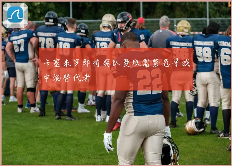 卡塞米罗即将离队曼联需紧急寻找中场替代者