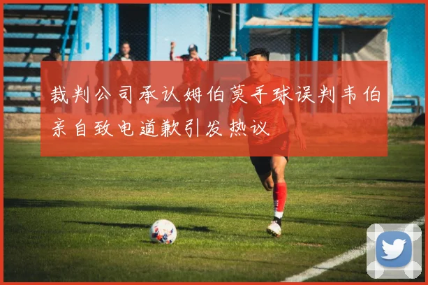 裁判公司承认姆伯莫手球误判韦伯亲自致电道歉引发热议