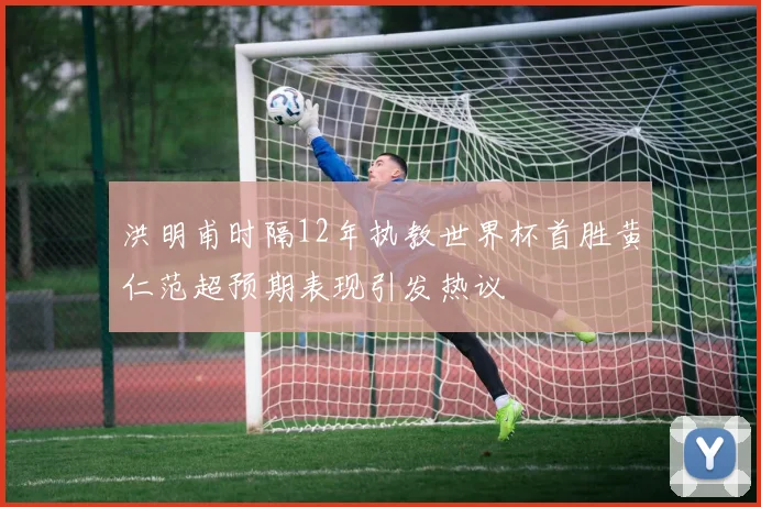 洪明甫时隔12年执教世界杯首胜黄仁范超预期表现引发热议