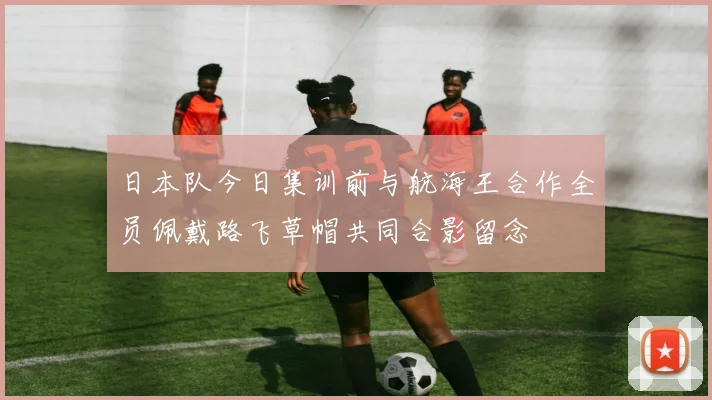 日本队今日集训前与航海王合作全员佩戴路飞草帽共同合影留念