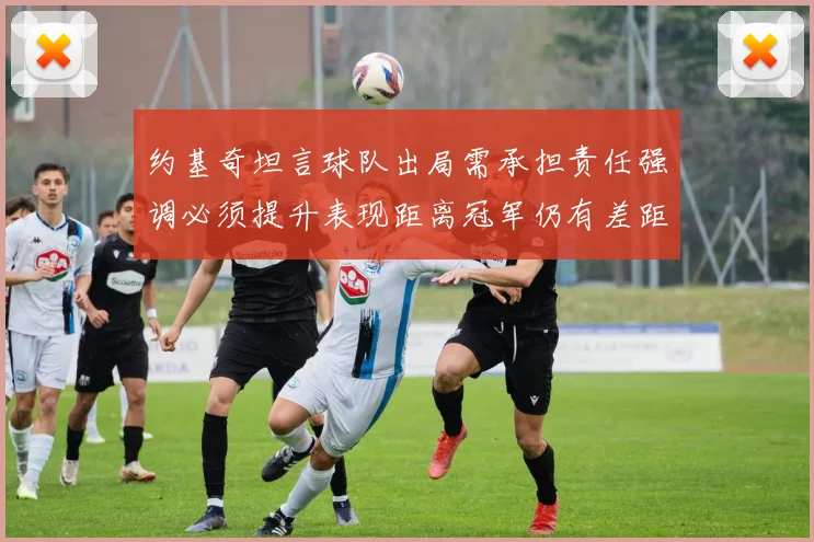 约基奇坦言球队出局需承担责任强调必须提升表现距离冠军仍有差距