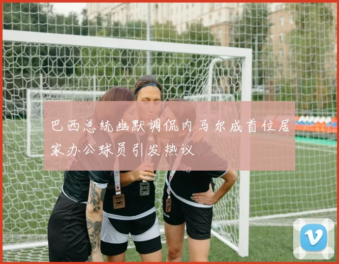 巴西总统幽默调侃内马尔成首位居家办公球员引发热议