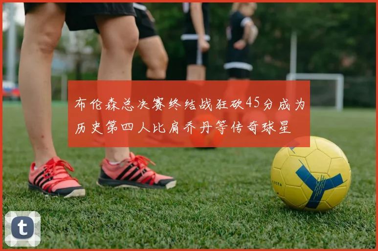 布伦森总决赛终结战狂砍45分成为历史第四人比肩乔丹等传奇球星