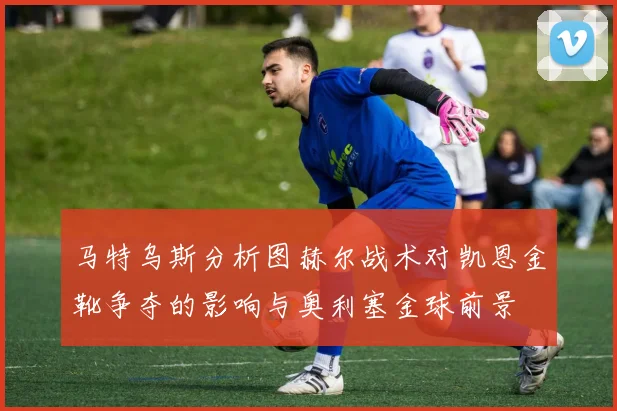 马特乌斯分析图赫尔战术对凯恩金靴争夺的影响与奥利塞金球前景